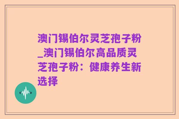 澳门锡伯尔灵芝孢子粉_澳门锡伯尔高品质灵芝孢子粉:健康养生新选择