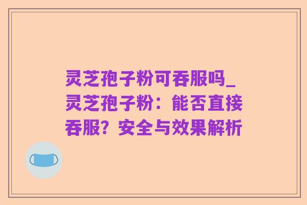 灵芝孢子粉可吞服吗_灵芝孢子粉：能否直接吞服？安全与效果解析