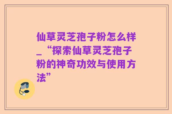 仙草灵芝孢子粉怎么样_“探索仙草灵芝孢子粉的神奇功效与使用方法”