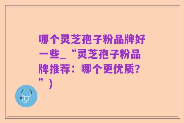 哪个灵芝孢子粉品牌好一些_“灵芝孢子粉品牌推荐：哪个更优质？”)