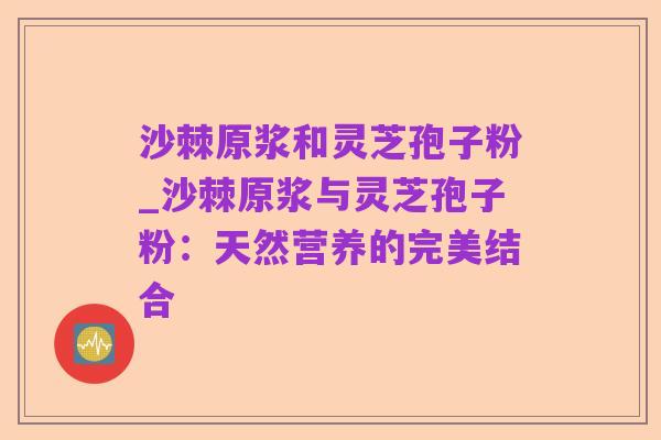 沙棘原浆和灵芝孢子粉_沙棘原浆与灵芝孢子粉：天然营养的完美结合