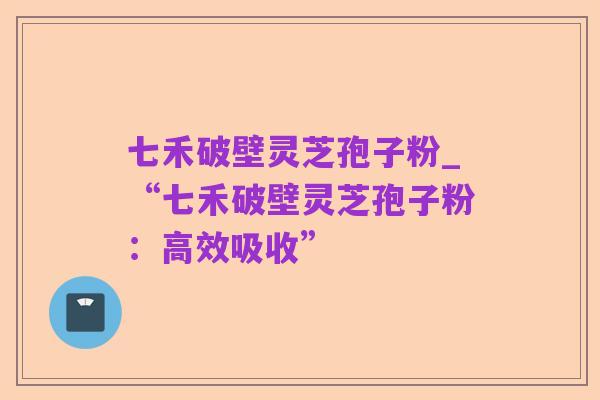 七禾破壁灵芝孢子粉_“七禾破壁灵芝孢子粉：高效吸收”