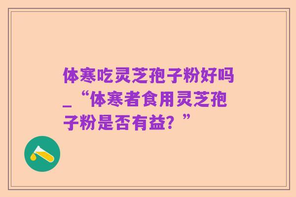 体寒吃灵芝孢子粉好吗_“体寒者食用灵芝孢子粉是否有益?”