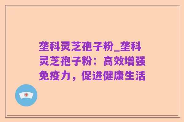 垄科灵芝孢子粉_垄科灵芝孢子粉:高效增强免疫力,促进健康生活