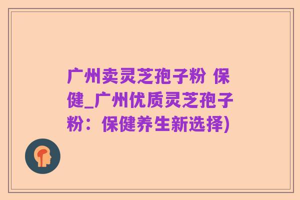 广州卖灵芝孢子粉 保健_广州优质灵芝孢子粉：保健养生新选择)