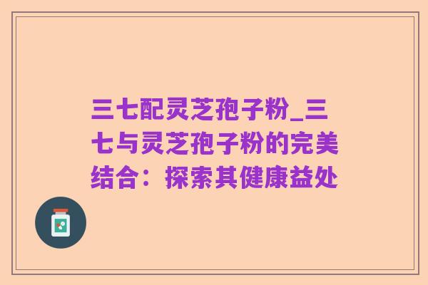三七配灵芝孢子粉_三七与灵芝孢子粉的完美结合：探索其健康益处