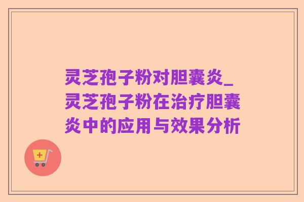 灵芝孢子粉对胆囊炎_灵芝孢子粉在治疗胆囊炎中的应用与效果分析