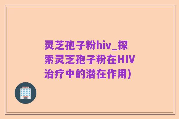 灵芝孢子粉hiv_探索灵芝孢子粉在HIV治疗中的潜在作用)