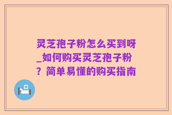 灵芝孢子粉怎么买到呀_如何购买灵芝孢子粉？简单易懂的购买指南