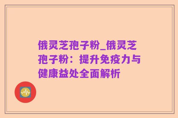 俄灵芝孢子粉_俄灵芝孢子粉：提升免疫力与健康益处全面解析