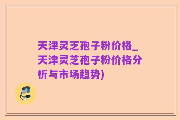 天津灵芝孢子粉价格_天津灵芝孢子粉价格分析与市场趋势)