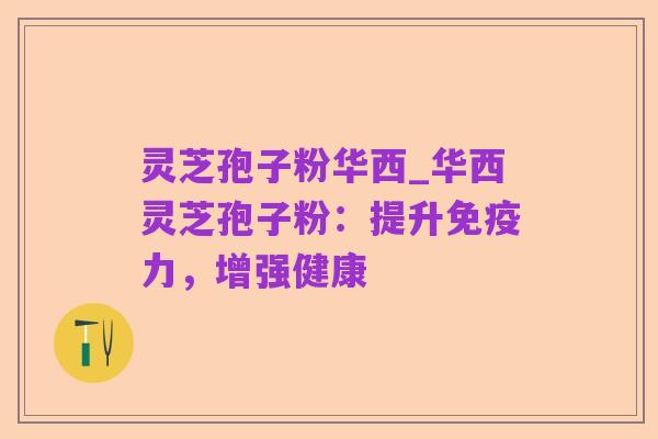 灵芝孢子粉华西_华西灵芝孢子粉:提升免疫力,增强健康