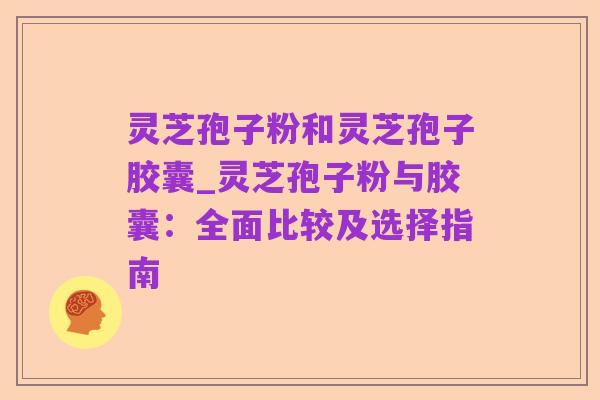 灵芝孢子粉和灵芝孢子胶囊_灵芝孢子粉与胶囊:全面比较及选择指南