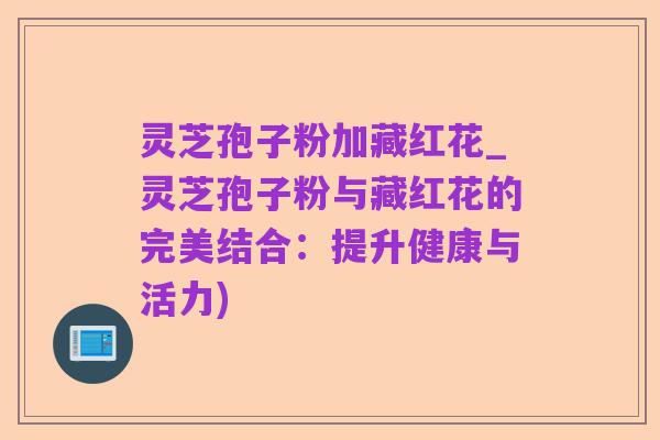 灵芝孢子粉加藏红花_灵芝孢子粉与藏红花的完美结合:提升健康与活力)