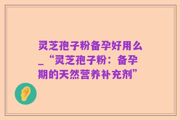 灵芝孢子粉备孕好用么_“灵芝孢子粉：备孕期的天然营养补充剂”