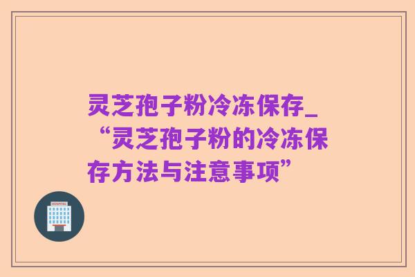 灵芝孢子粉冷冻保存_“灵芝孢子粉的冷冻保存方法与注意事项”