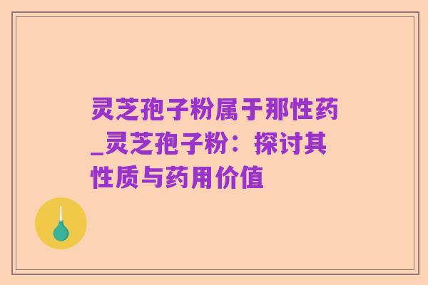 灵芝孢子粉属于那性药_灵芝孢子粉：探讨其性质与药用价值