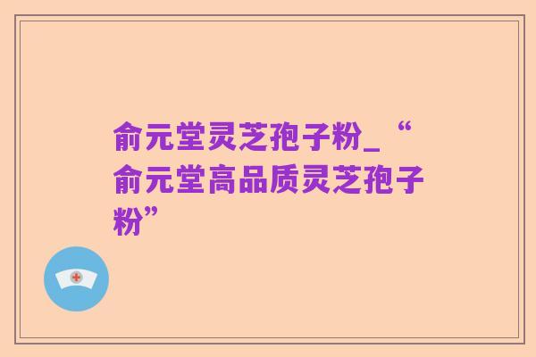俞元堂灵芝孢子粉_“俞元堂高品质灵芝孢子粉”