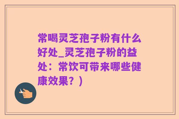 常喝灵芝孢子粉有什么好处_灵芝孢子粉的益处:常饮可带来哪些健康效果?)