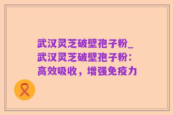 武汉灵芝破壁孢子粉_武汉灵芝破壁孢子粉:高效吸收,增强免疫力