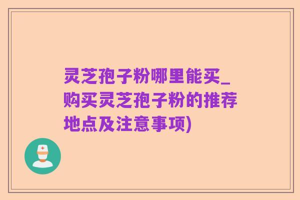 灵芝孢子粉哪里能买_购买灵芝孢子粉的推荐地点及注意事项)