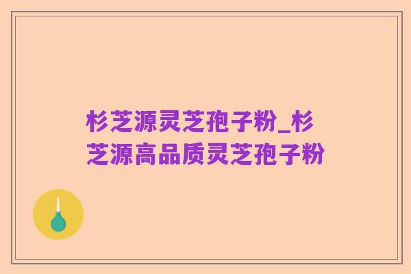 杉芝源灵芝孢子粉_杉芝源高品质灵芝孢子粉
