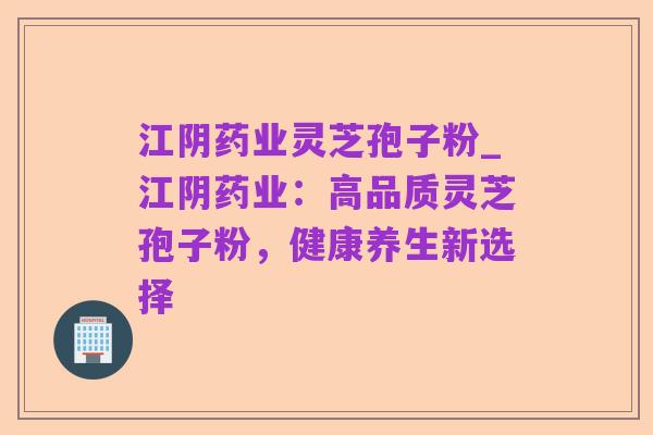 江阴药业灵芝孢子粉_江阴药业:高品质灵芝孢子粉,健康养生新选择