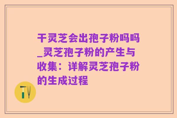 干灵芝会出孢子粉吗吗_灵芝孢子粉的产生与收集：详解灵芝孢子粉的生成过程