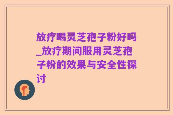放疗喝灵芝孢子粉好吗_放疗期间服用灵芝孢子粉的效果与安全性探讨