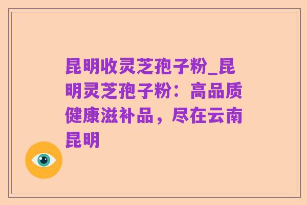 昆明收灵芝孢子粉_昆明灵芝孢子粉:高品质健康滋补品,尽在云南昆明