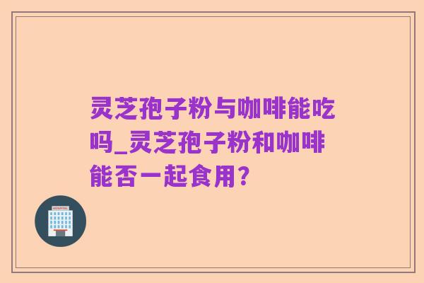 灵芝孢子粉与咖啡能吃吗_灵芝孢子粉和咖啡能否一起食用?