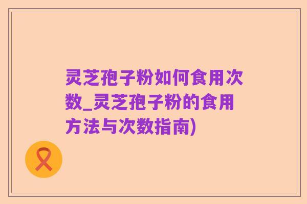 灵芝孢子粉如何食用次数_灵芝孢子粉的食用方法与次数指南)