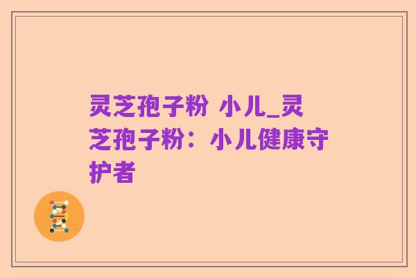 灵芝孢子粉 小儿_灵芝孢子粉：小儿健康守护者