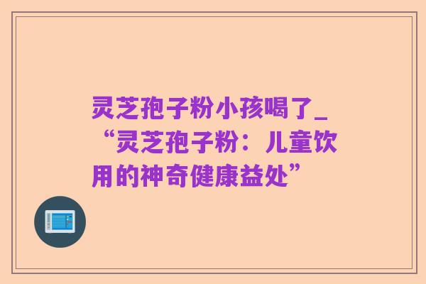 灵芝孢子粉小孩喝了_“灵芝孢子粉：儿童饮用的神奇健康益处”