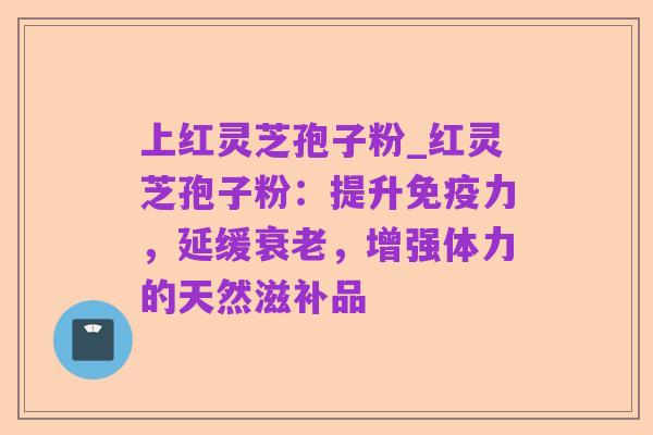 上红灵芝孢子粉_红灵芝孢子粉：提升免疫力，延缓衰老，增强体力的天然滋补品