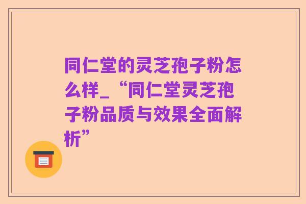 同仁堂的灵芝孢子粉怎么样_“同仁堂灵芝孢子粉品质与效果全面解析”