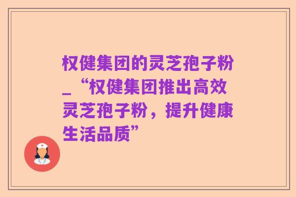 权健集团的灵芝孢子粉_“权健集团推出高效灵芝孢子粉,提升健康生活品质”