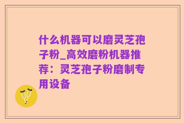 什么机器可以磨灵芝孢子粉_高效磨粉机器推荐:灵芝孢子粉磨制专用设备