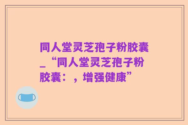 同人堂灵芝孢子粉胶囊_“同人堂灵芝孢子粉胶囊:,增强健康”