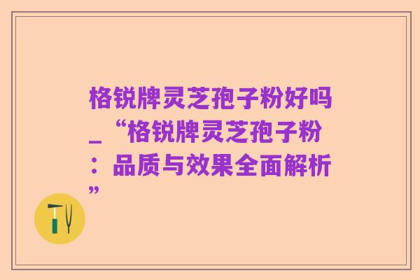 格锐牌灵芝孢子粉好吗_“格锐牌灵芝孢子粉:品质与效果全面解析”
