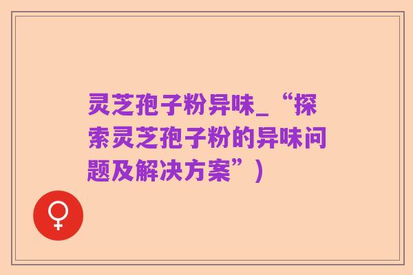 灵芝孢子粉异味_“探索灵芝孢子粉的异味问题及解决方案”)