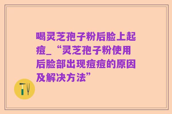 喝灵芝孢子粉后脸上起痘_“灵芝孢子粉使用后脸部出现痘痘的原因及解决方法”