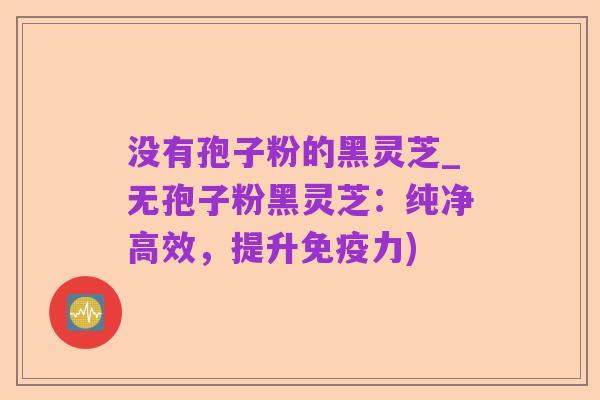 没有孢子粉的黑灵芝_无孢子粉黑灵芝：纯净高效，提升免疫力)