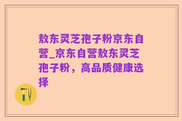 敖东灵芝孢子粉京东自营_京东自营敖东灵芝孢子粉，高品质健康选择