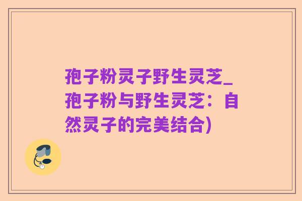 孢子粉灵子野生灵芝_孢子粉与野生灵芝：自然灵子的完美结合)