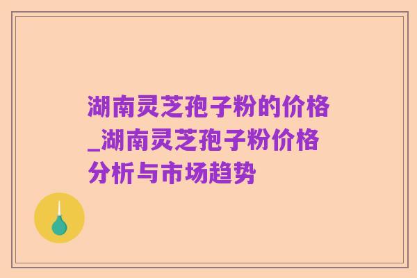 湖南灵芝孢子粉的价格_湖南灵芝孢子粉价格分析与市场趋势