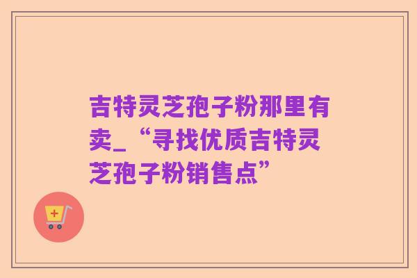 吉特灵芝孢子粉那里有卖_“寻找优质吉特灵芝孢子粉销售点”