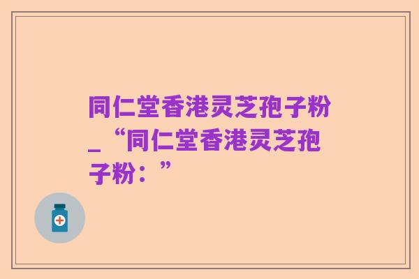 同仁堂香港灵芝孢子粉_“同仁堂香港灵芝孢子粉：”