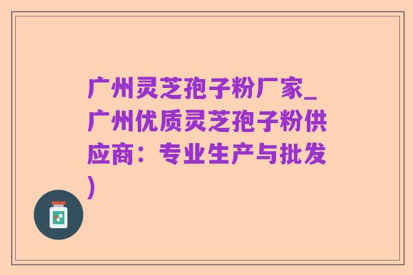 广州灵芝孢子粉厂家_广州优质灵芝孢子粉供应商:专业生产与批发)