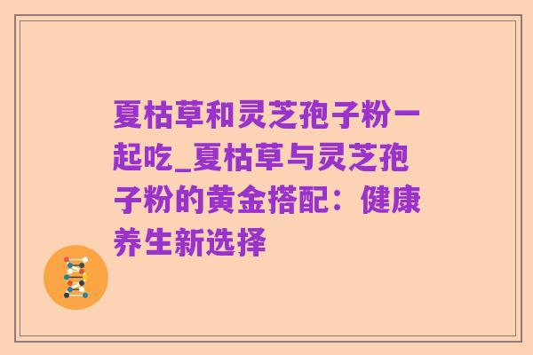 夏枯草和灵芝孢子粉一起吃_夏枯草与灵芝孢子粉的黄金搭配：健康养生新选择